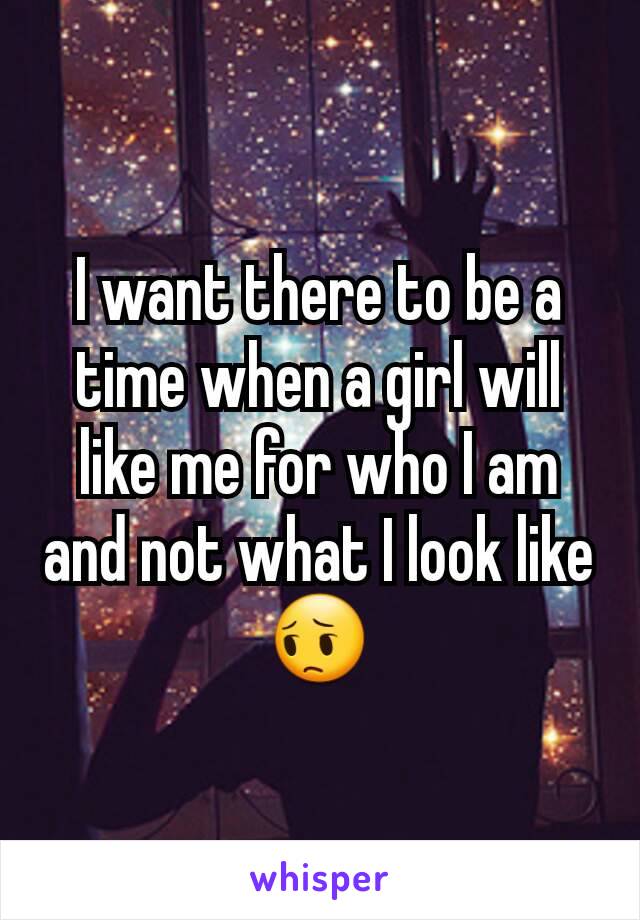 I want there to be a time when a girl will like me for who I am and not what I look like😔