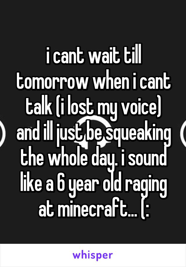 i cant wait till tomorrow when i cant talk (i lost my voice) and ill just be squeaking the whole day. i sound like a 6 year old raging at minecraft... (: