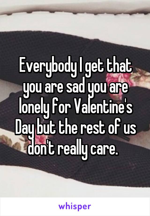 Everybody I get that you are sad you are lonely for Valentine's Day but the rest of us don't really care.  