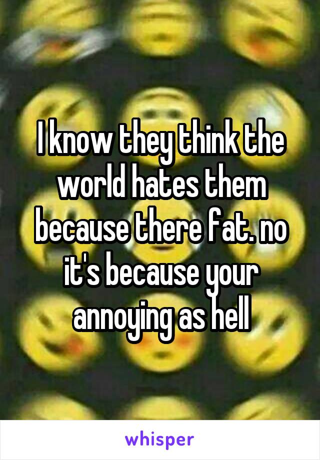 I know they think the world hates them because there fat. no it's because your annoying as hell
