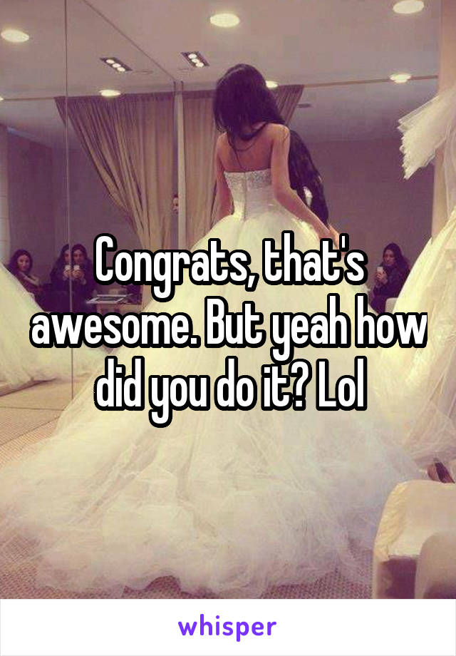 Congrats, that's awesome. But yeah how did you do it? Lol