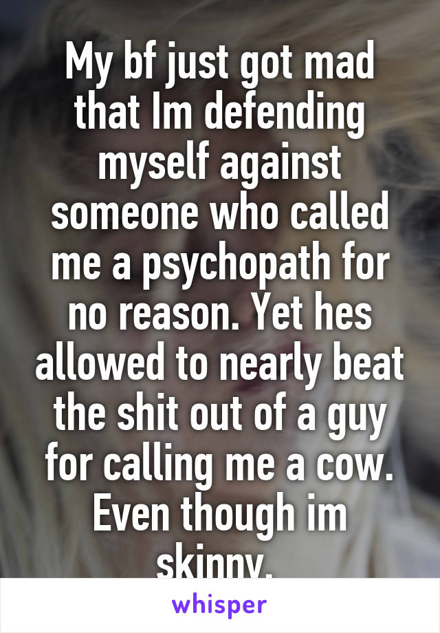 My bf just got mad that Im defending myself against someone who called me a psychopath for no reason. Yet hes allowed to nearly beat the shit out of a guy for calling me a cow. Even though im skinny. 
