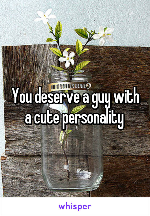 You deserve a guy with a cute personality 