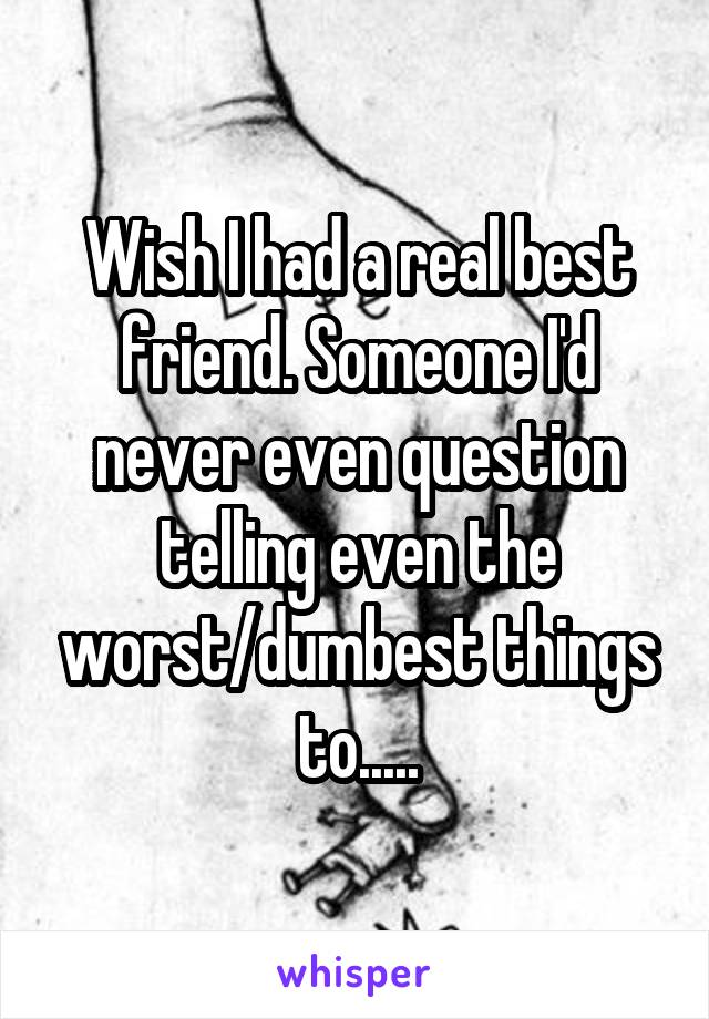 Wish I had a real best friend. Someone I'd never even question telling even the worst/dumbest things to.....