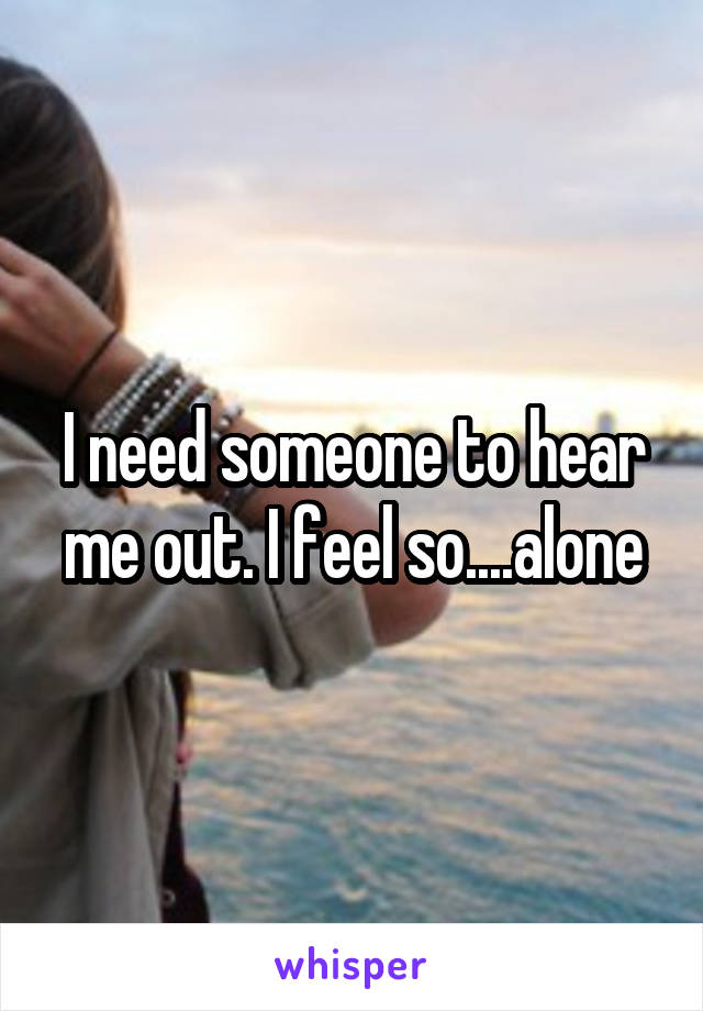 I need someone to hear me out. I feel so....alone