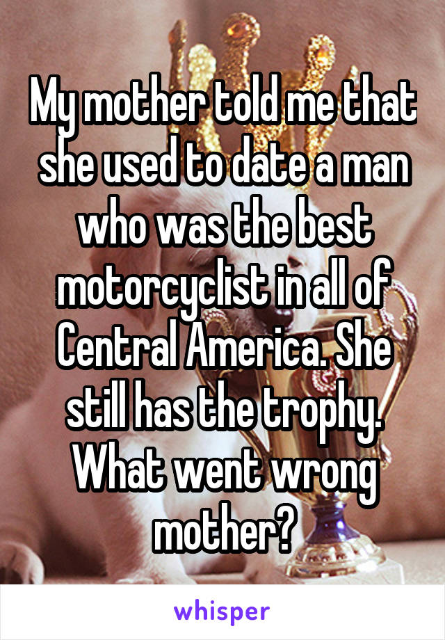 My mother told me that she used to date a man who was the best motorcyclist in all of Central America. She still has the trophy. What went wrong mother?