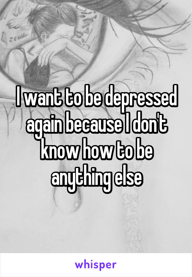 I want to be depressed again because I don't know how to be anything else