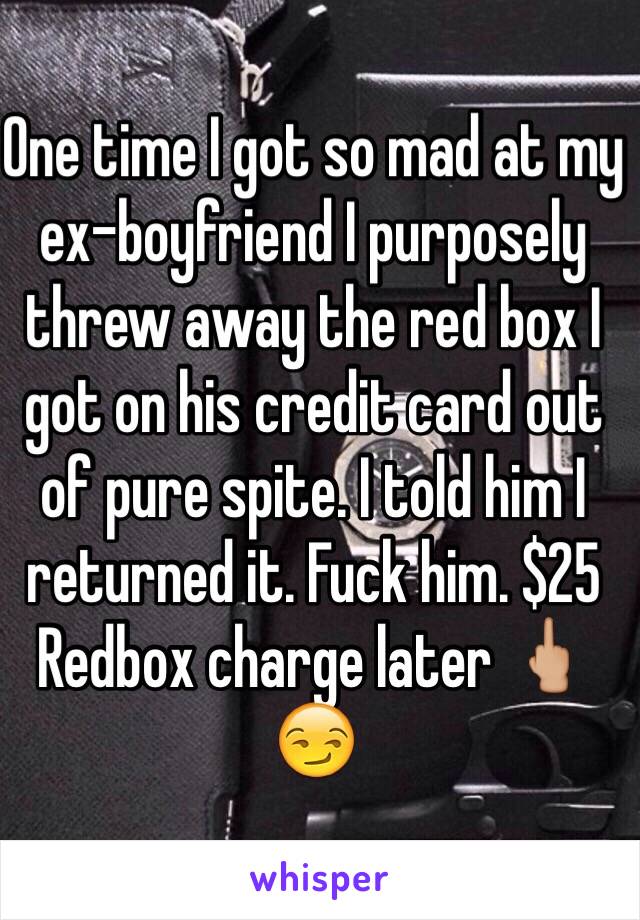 One time I got so mad at my ex-boyfriend I purposely threw away the red box I got on his credit card out of pure spite. I told him I returned it. Fuck him. $25 Redbox charge later 🖕🏼😏 