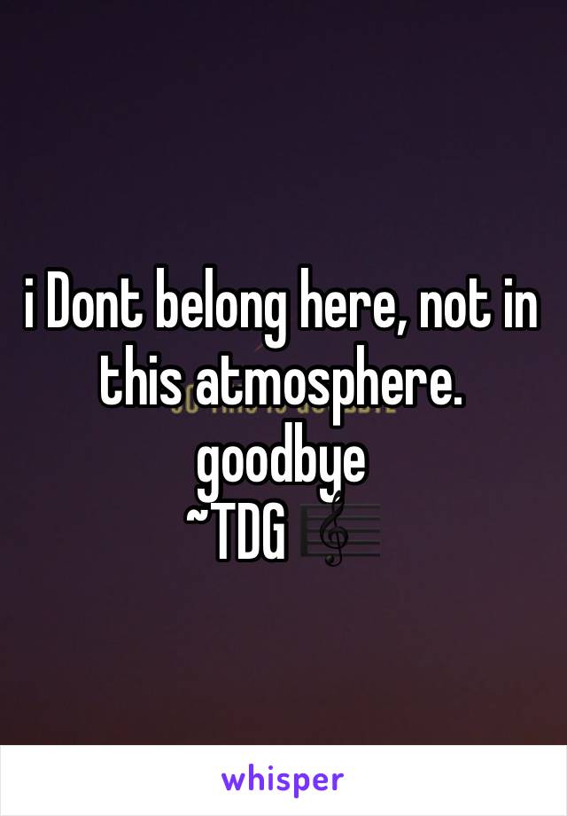 i Dont belong here, not in this atmosphere. goodbye
~TDG 🎼