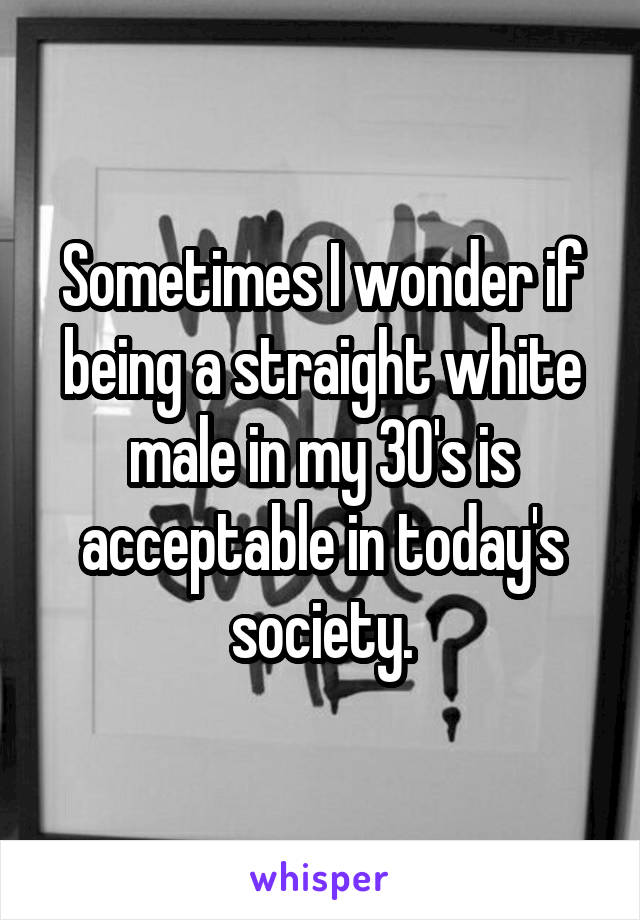 Sometimes I wonder if being a straight white male in my 30's is acceptable in today's society.