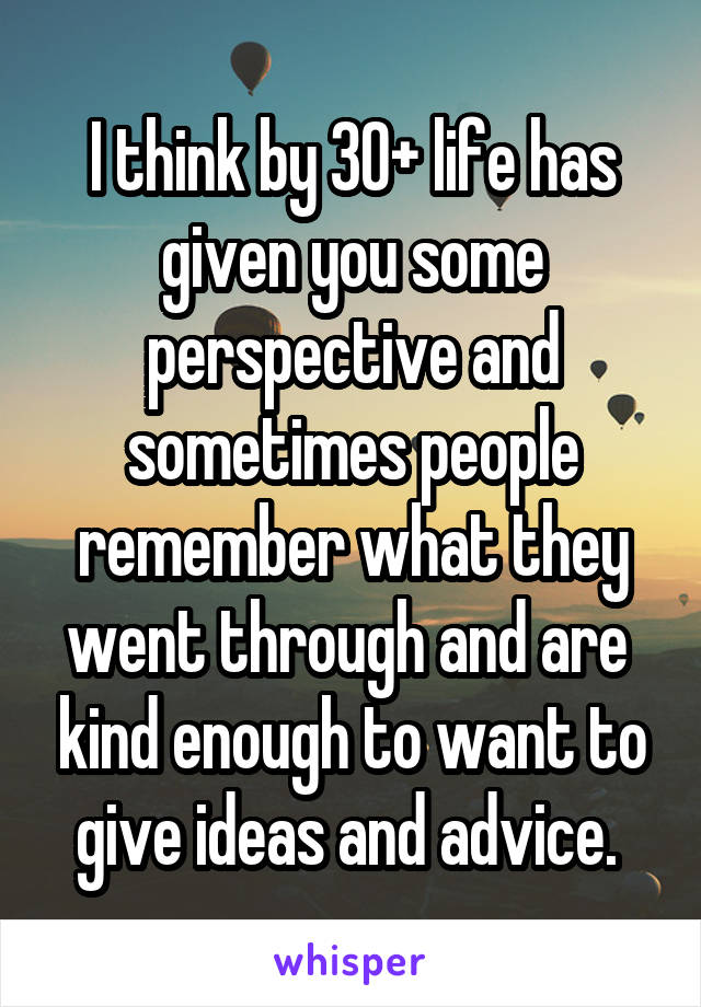 I think by 30+ life has given you some perspective and sometimes people remember what they went through and are  kind enough to want to give ideas and advice. 