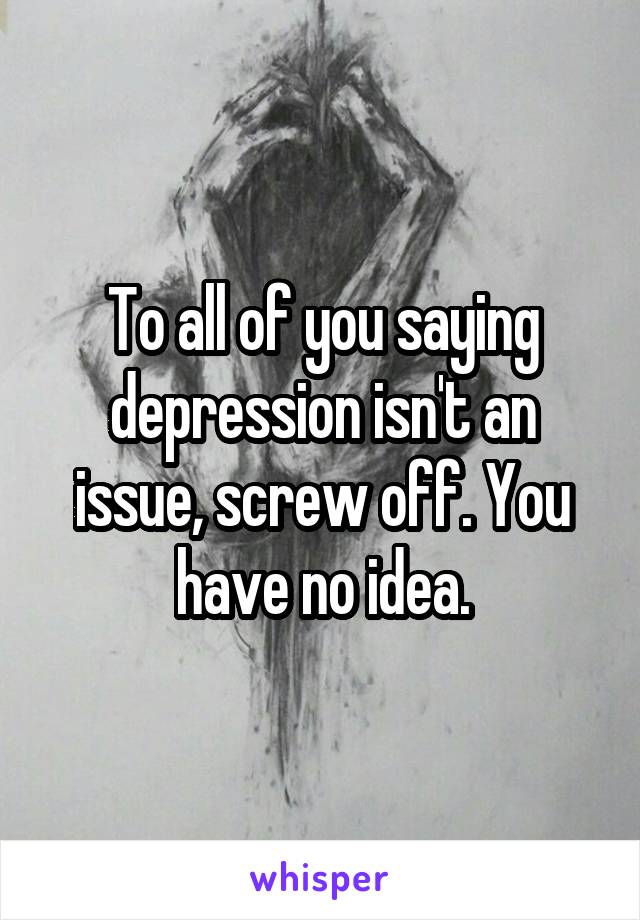 To all of you saying depression isn't an issue, screw off. You have no idea.