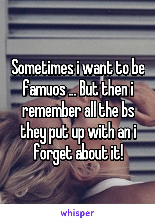 Sometimes i want to be famuos ... But then i remember all the bs they put up with an i forget about it!