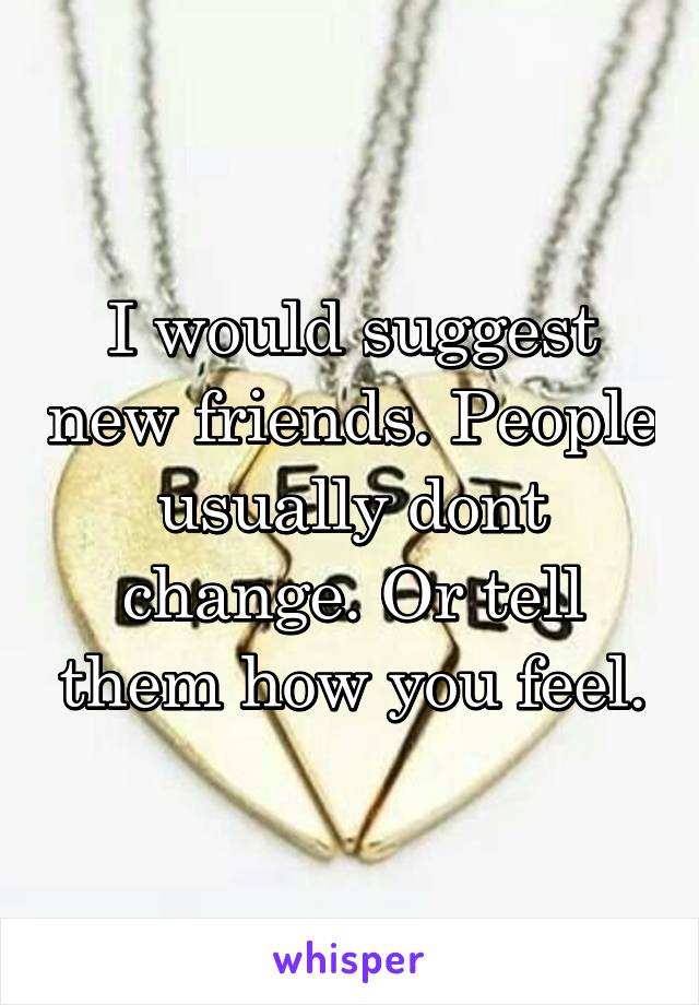 I would suggest new friends. People usually dont change. Or tell them how you feel.