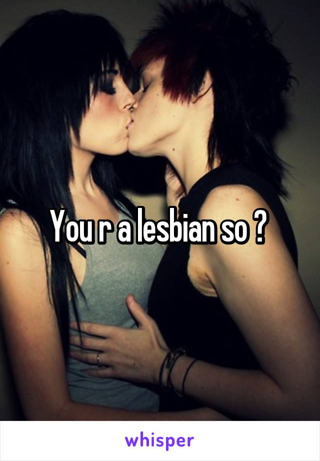 You r a lesbian so ? 