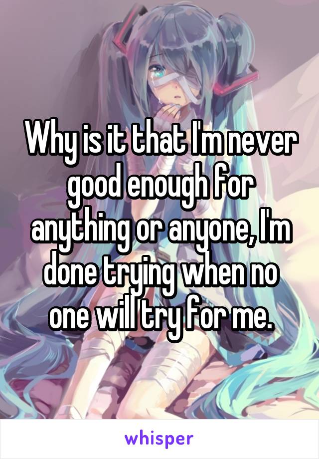 Why is it that I'm never good enough for anything or anyone, I'm done trying when no one will try for me.