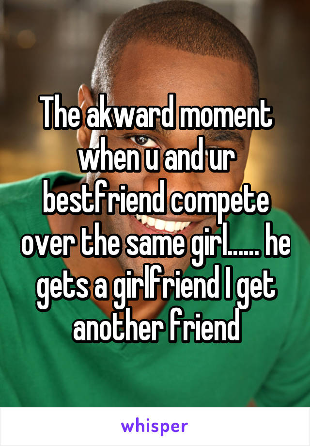 The akward moment when u and ur bestfriend compete over the same girl...... he gets a girlfriend I get another friend