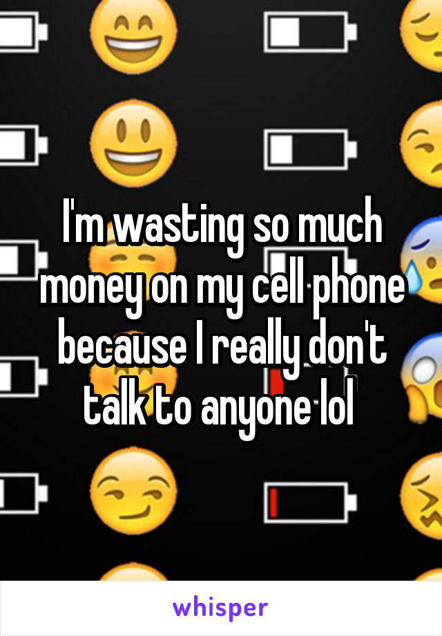 I'm wasting so much money on my cell phone because I really don't talk to anyone lol 