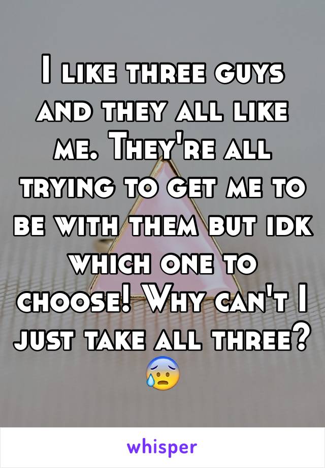 I like three guys and they all like me. They're all trying to get me to be with them but idk which one to choose! Why can't I just take all three? 😰 
