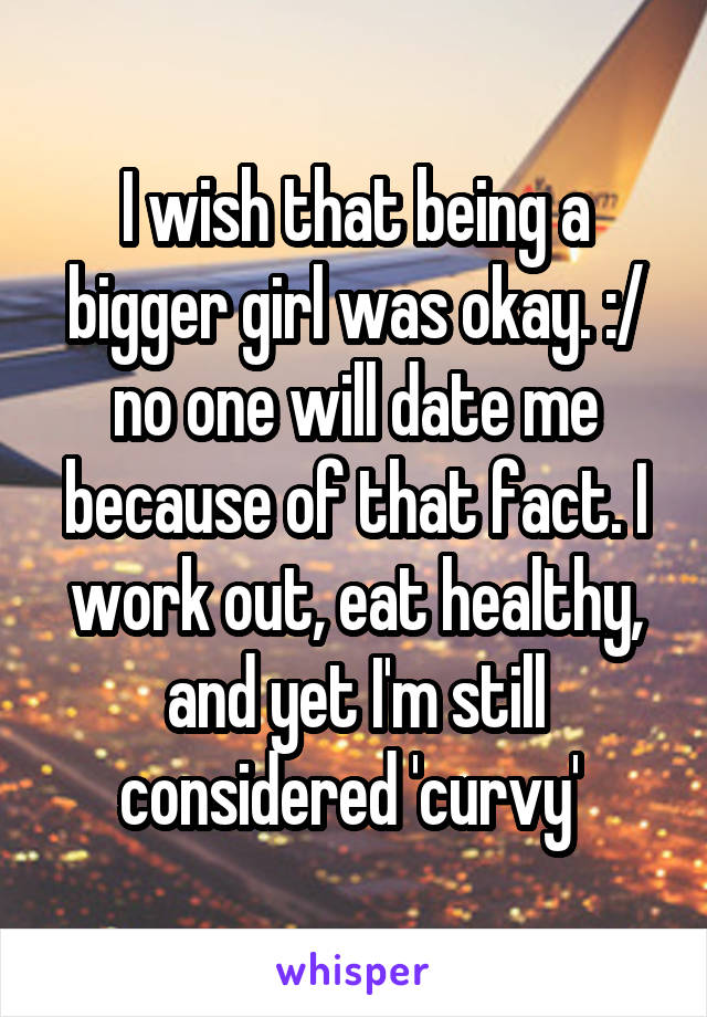 I wish that being a bigger girl was okay. :/ no one will date me because of that fact. I work out, eat healthy, and yet I'm still considered 'curvy' 