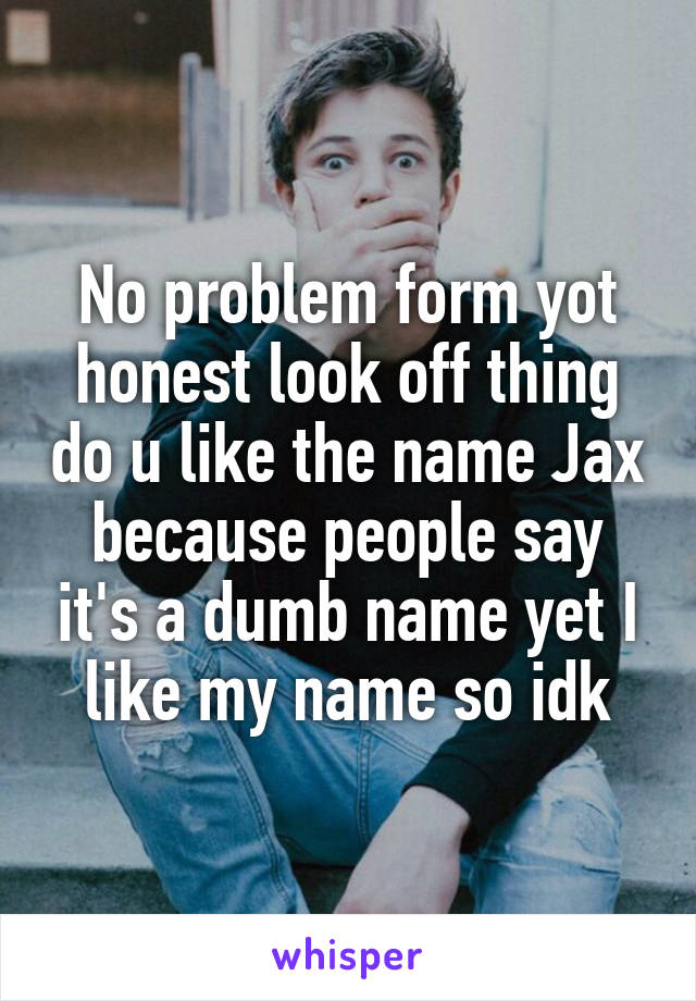 No problem form yot honest look off thing do u like the name Jax because people say it's a dumb name yet I like my name so idk