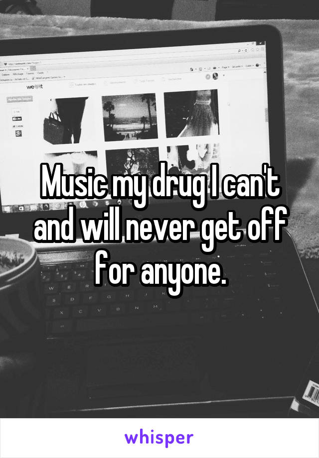 Music my drug I can't and will never get off for anyone.