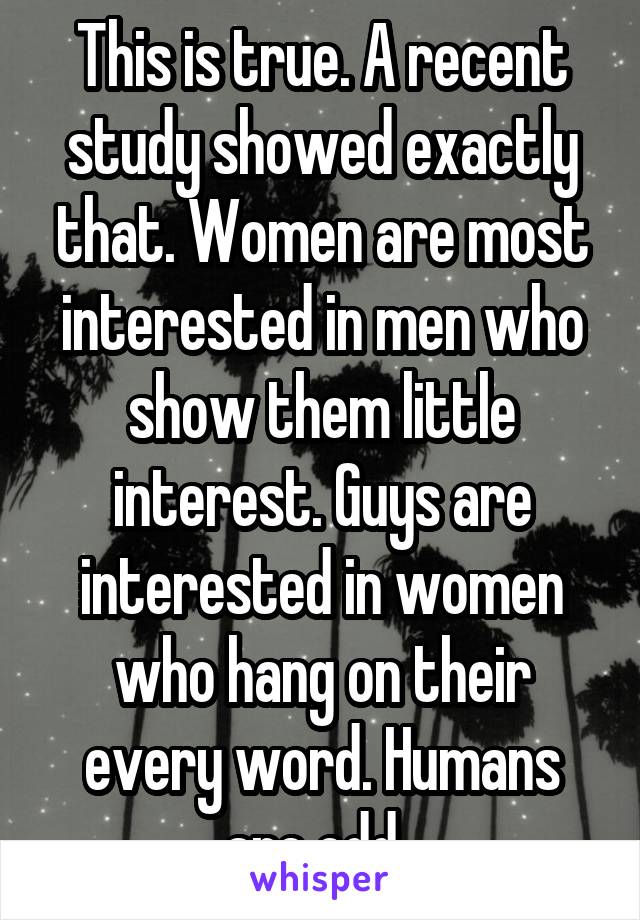 This is true. A recent study showed exactly that. Women are most interested in men who show them little interest. Guys are interested in women who hang on their every word. Humans are odd. 