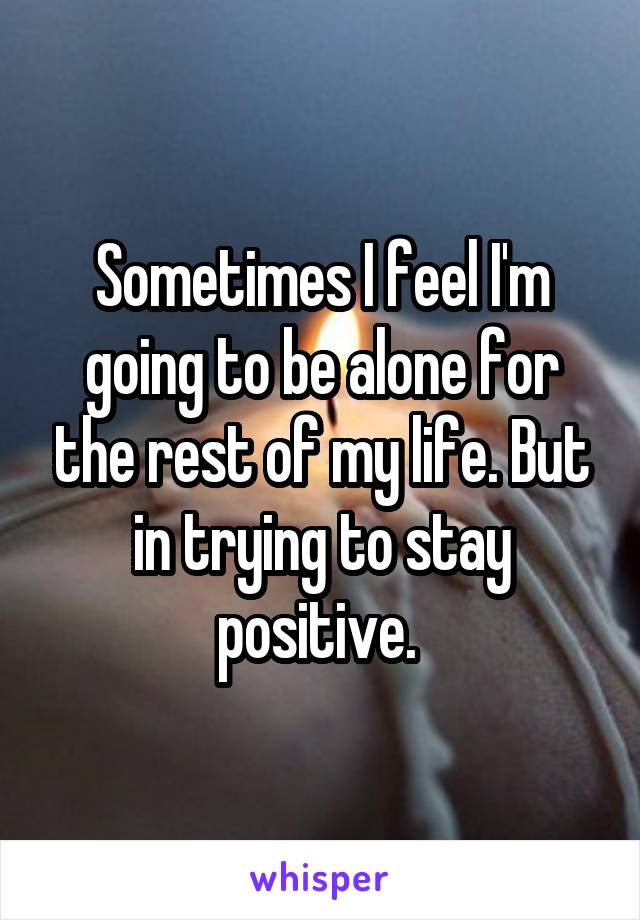 Sometimes I feel I'm going to be alone for the rest of my life. But in trying to stay positive. 