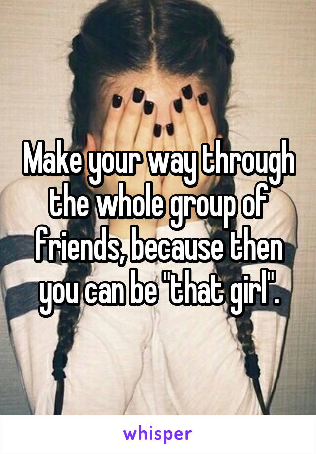 Make your way through the whole group of friends, because then you can be "that girl".