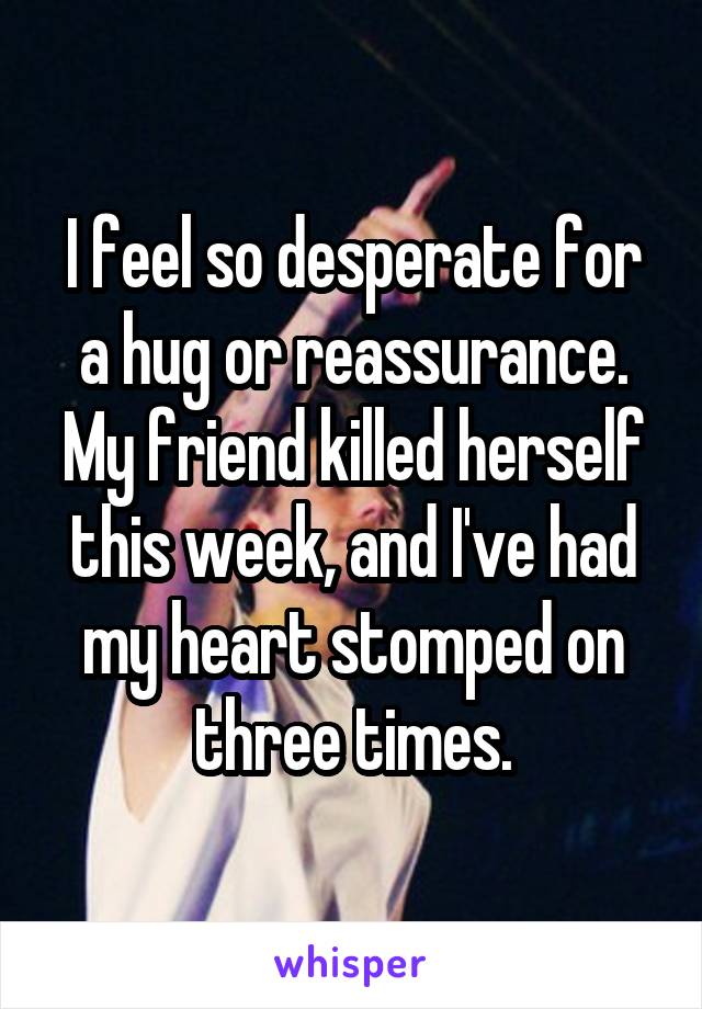 I feel so desperate for a hug or reassurance.
My friend killed herself this week, and I've had my heart stomped on three times.