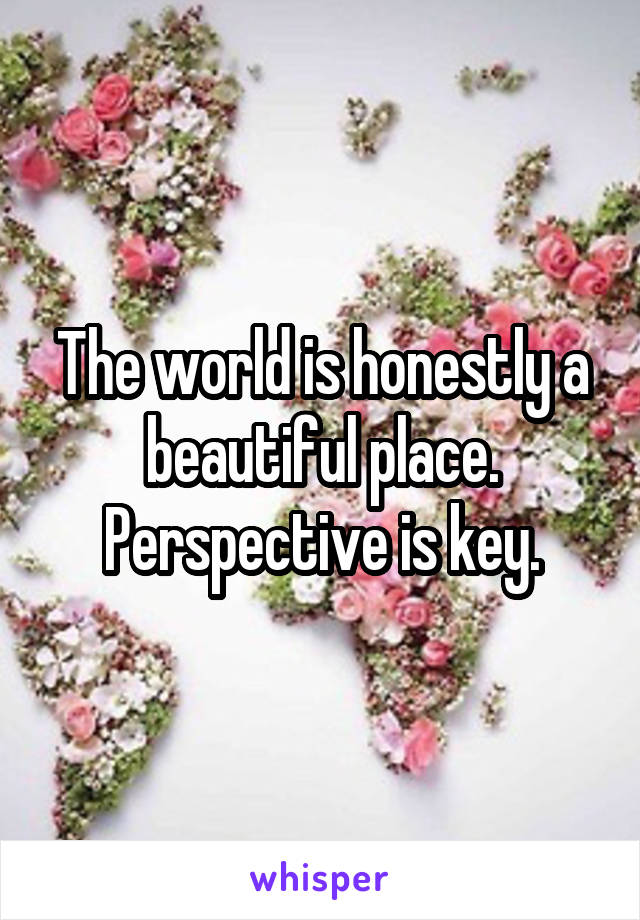 The world is honestly a beautiful place. Perspective is key.