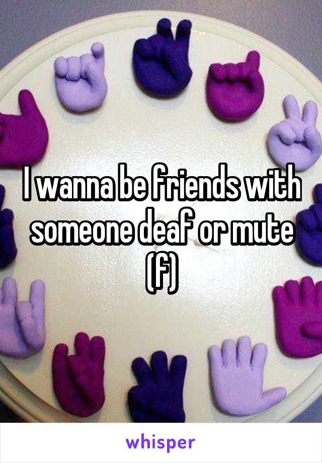 I wanna be friends with someone deaf or mute (f)
