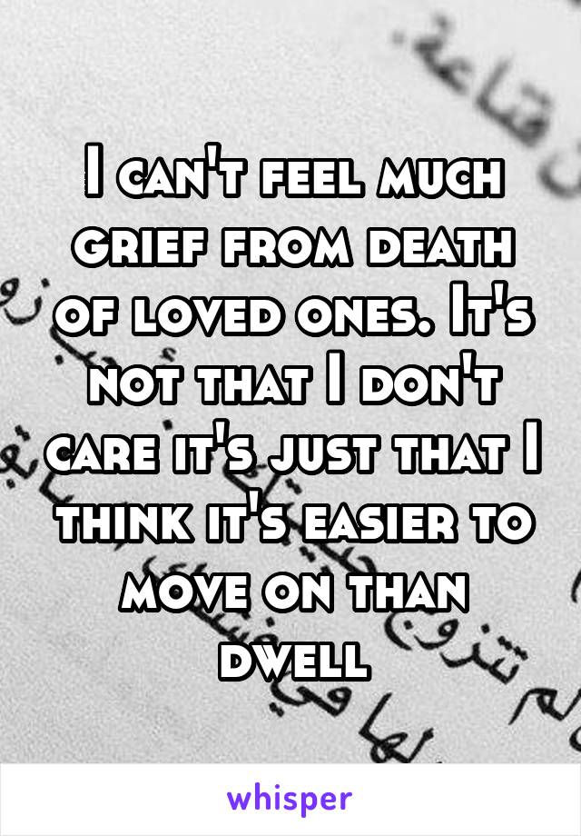I can't feel much grief from death of loved ones. It's not that I don't care it's just that I think it's easier to move on than dwell