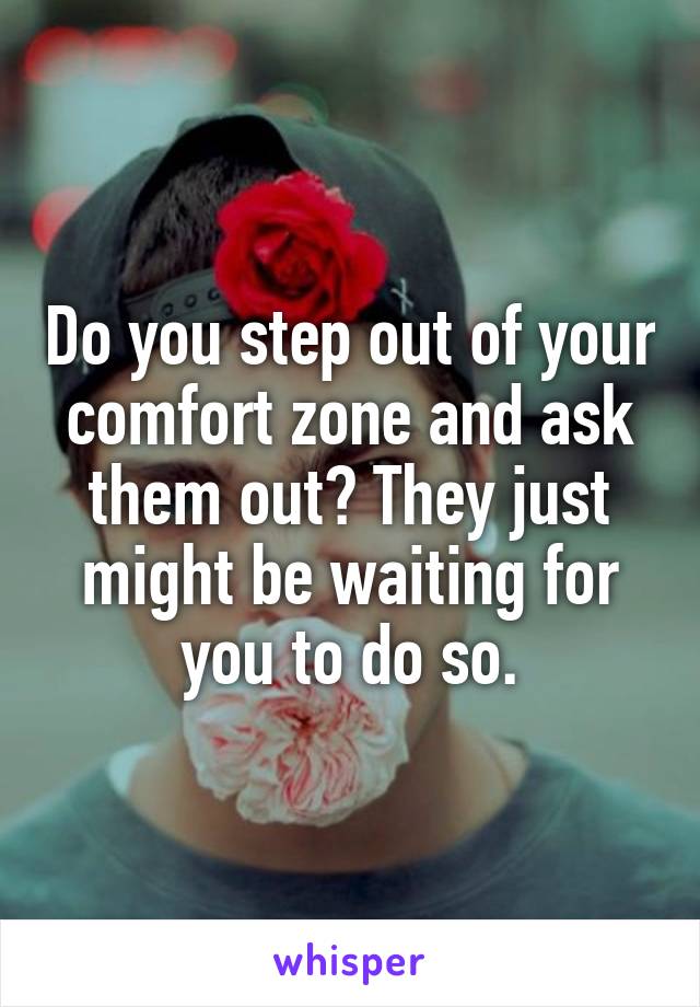 Do you step out of your comfort zone and ask them out? They just might be waiting for you to do so.