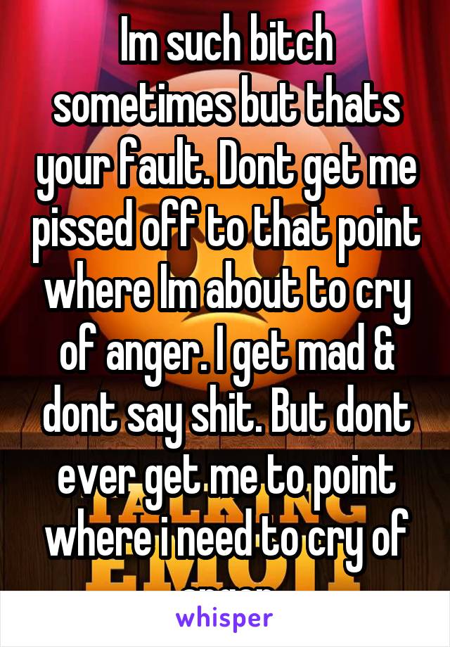 Im such bitch sometimes but thats your fault. Dont get me pissed off to that point where Im about to cry of anger. I get mad & dont say shit. But dont ever get me to point where i need to cry of anger