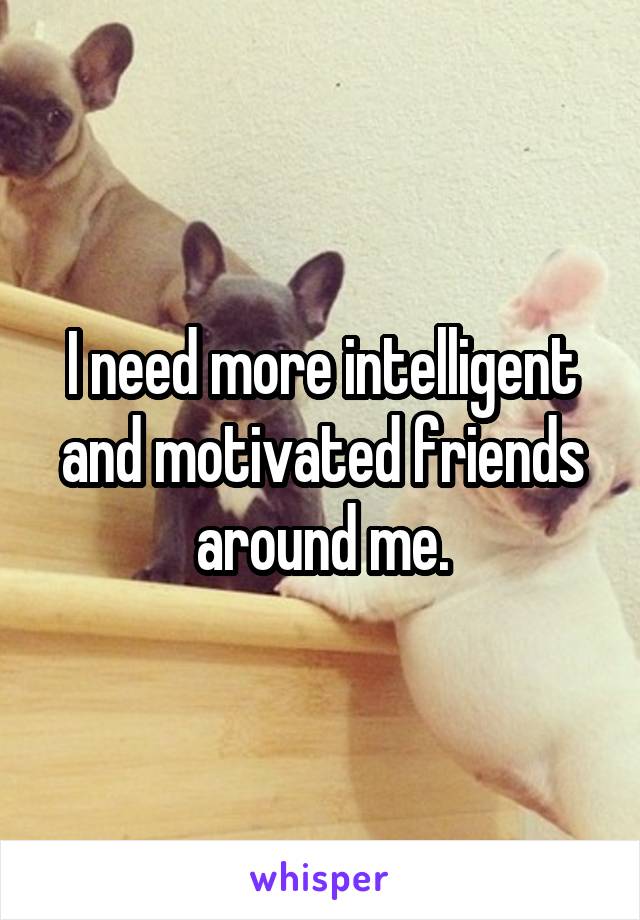 I need more intelligent and motivated friends around me.