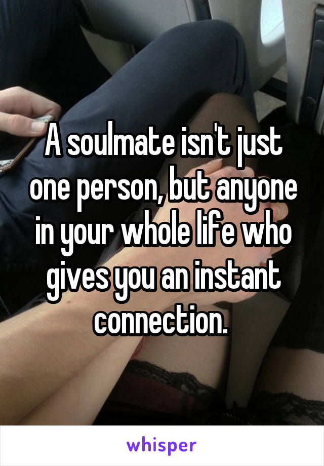 A soulmate isn't just one person, but anyone in your whole life who gives you an instant connection. 