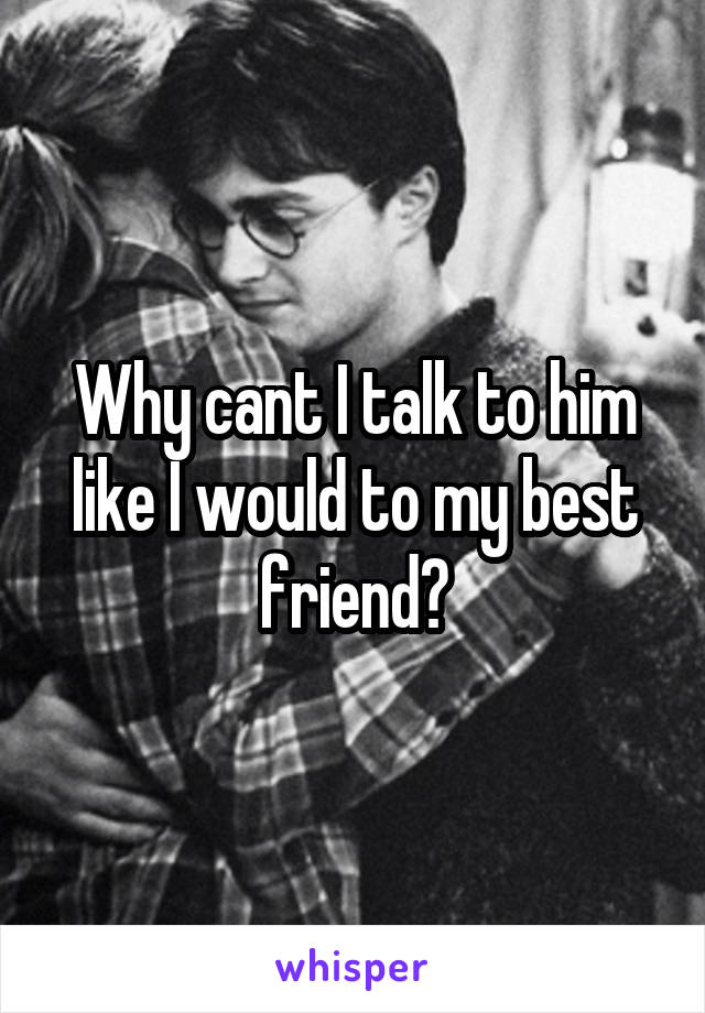 Why cant I talk to him like I would to my best friend?