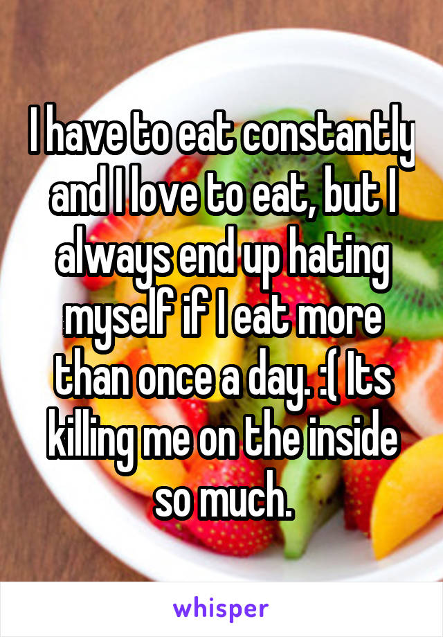 I have to eat constantly and I love to eat, but I always end up hating myself if I eat more than once a day. :( Its killing me on the inside so much.