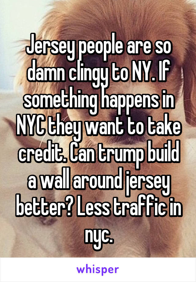 Jersey people are so damn clingy to NY. If something happens in NYC they want to take credit. Can trump build a wall around jersey better? Less traffic in nyc.