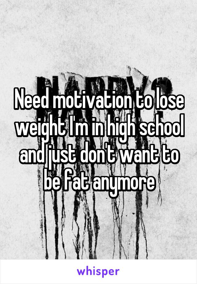 Need motivation to lose weight I'm in high school and just don't want to be fat anymore