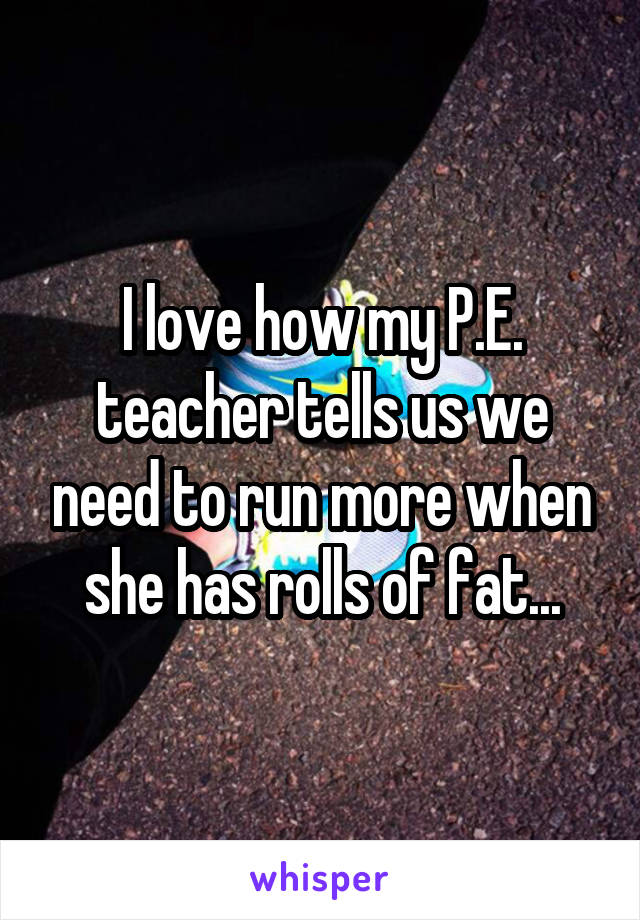 I love how my P.E. teacher tells us we need to run more when she has rolls of fat...