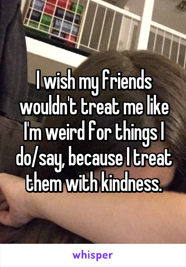 I wish my friends wouldn't treat me like I'm weird for things I do/say, because I treat them with kindness.