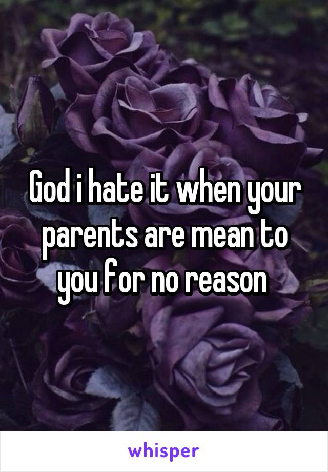 God i hate it when your parents are mean to you for no reason 