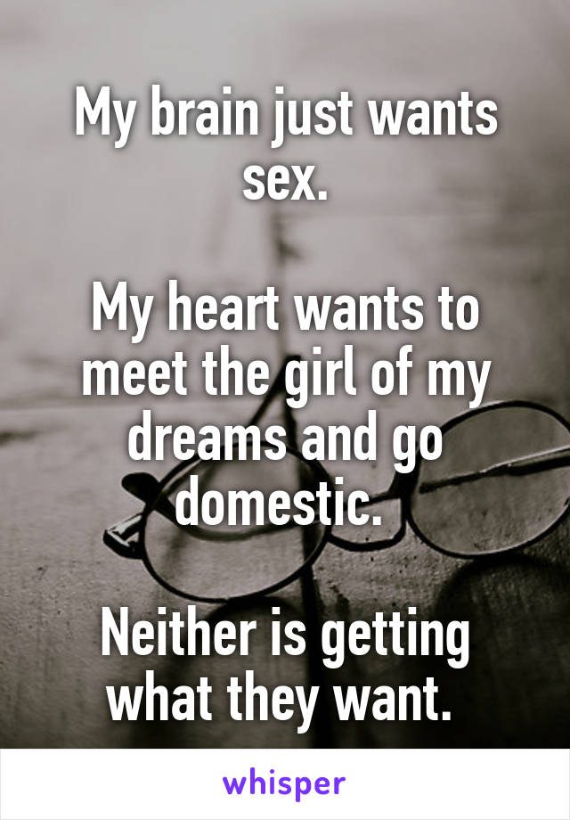 My brain just wants sex.

My heart wants to meet the girl of my dreams and go domestic. 

Neither is getting what they want. 