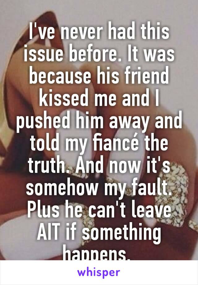 I've never had this issue before. It was because his friend kissed me and I pushed him away and told my fiancé the truth. And now it's somehow my fault. Plus he can't leave AIT if something happens. 