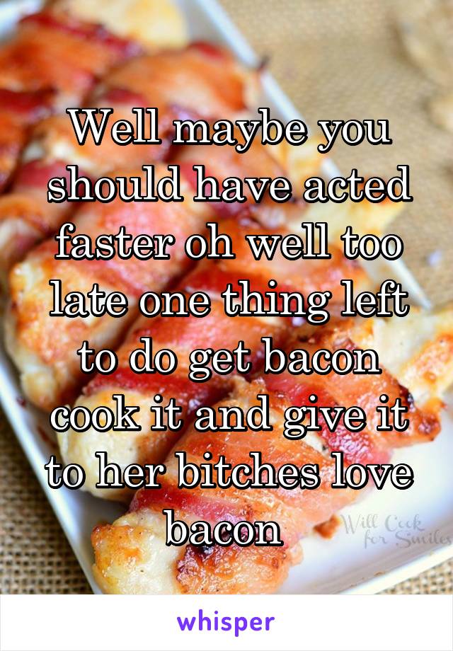 Well maybe you should have acted faster oh well too late one thing left to do get bacon cook it and give it to her bitches love bacon 