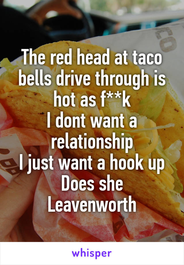 The red head at taco bells drive through is hot as f**k
I dont want a relationship
I just want a hook up
Does she
Leavenworth