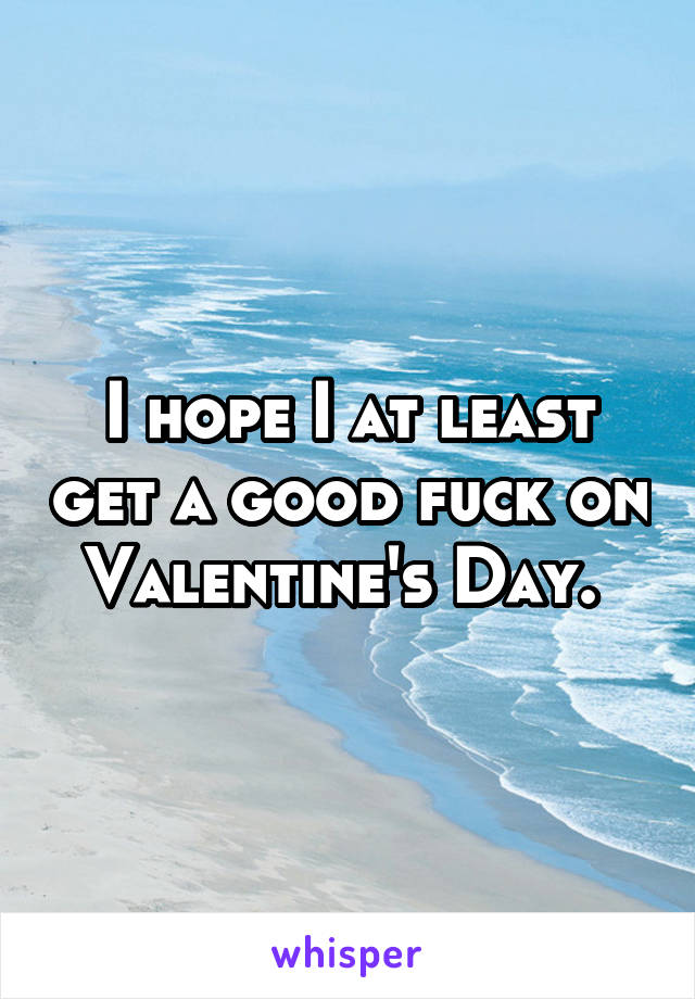 I hope I at least get a good fuck on Valentine's Day. 