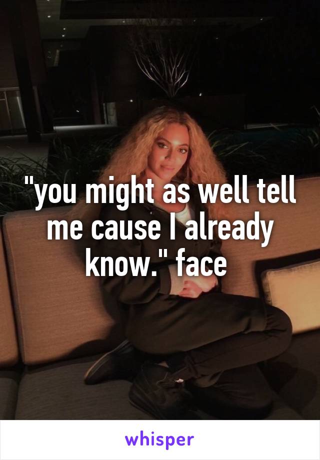 "you might as well tell me cause I already know." face 
